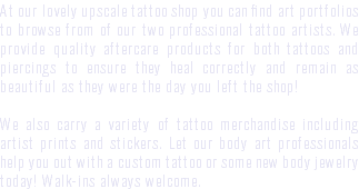 At our lovely upscale tattoo shop you can find art portfolios to browse from of our two professional tattoo artists. We provide quality aftercare products for both tattoos and piercings to ensure they heal correctly and remain as beautiful as they were the day you left the shop! We also carry a variety of tattoo merchandise including artist prints and stickers. Let our body art professionals help you out with a custom tattoo or some new body jewelry today! Walk-ins always welcome.