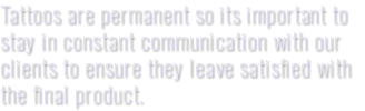 Tattoos are permanent so its important to stay in constant communication with our clients to ensure they leave satisfied with the final product.