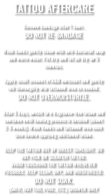 TATTOO AFTERCARE Remove bandage after 1 hour. DO NOT RE-BANDAGE Wash hands gently clean with anti-bacterial soap and warm water. Pat dry and let air dry for 5 minutes. Apply small amount of A&D ointment and gently rub thoroughly into tattooed area as needed. DO NOT OVERMOISTURIZE. After 3 days, switch to a fragrance-free lotion and continue until healing process is finished (about 2-3 weeks). Wash hands and tattooed area each time before applying additional lotion. KEEP THE TATTOO OUT OF DIRECT SUNLIGHT. DO NOT PICK OR SCRATCH TATTOO. AVOID TOUCHING THE TATTOO WHENEVER POSSIBLE. KEEP CLEAN, DRY, AND MOISTURIZED. DO NOT SOAK. (BATH, HOT TUB, POOL, ETC.) SHOWER ONLY