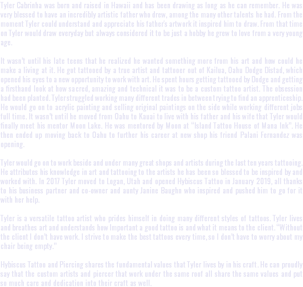 Tyler Cabrinha was born and raised in Hawaii and has been drawing as long as he can remember. He was very blessed to have an incredibly artistic father who drew, among the many other talents he had. From the moment Tyler could understand and appreciate his father's artwork it inspired him to draw. From that time on Tyler would draw everyday but always considered it to be just a hobby he grew to love from a very young age. It wasn’t until his late teens that he realized he wanted something more from his art and how could he make a living at it. He got tattooed by a true artist and tattooer out of Kailua, Oahu Dodge Distad, which opened his eyes to a new opportunity to work with art. He spent hours getting tattooed by Dodge and getting a firsthand look at how sacred, amazing and technical it was to be a custom tattoo artist. The obsession had been planted. Tyler struggled working many different trades in between trying to find an apprenticeship. He would go on to acrylic painting and selling original paintings on the side while working different jobs full time. It wasn’t until he moved from Oahu to Kauai to live with his father and his wife that Tyler would finally meet his mentor Moon Lake. He was mentored by Moon at “Island Tattoo House of Mana Ink”. He then ended up moving back to Oahu to further his career at new shop his friend Palani Fernandez was opening. Tyler would go on to work beside and under many great shops and artists during the last ten years tattooing. He attributes his knowledge in art and tattooing to the artists he has been so blessed to be inspired by and worked with. In 2017 Tyler moved to Logan, Utah and opened Hybiscus Tattoo in January 2019, all thanks to his business partner and co-owner and aunty Janine Baughn who inspired and pushed him to go for it with her help. Tyler is a versatile tattoo artist who prides himself in doing many different styles of tattoos. Tyler lives and breathes art and understands how Important a good tattoo is and what it means to the client. “Without the client I don’t have work. I strive to make the best tattoos every time, so I don’t have to worry about my chair being empty.” Hybiscus Tattoo and Piercing shares the fundamental values that Tyler lives by in his craft. He can proudly say that the custom artists and piercer that work under the same roof all share the same values and put so much care and dedication into their craft as well.