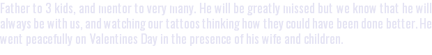 Father to 3 kids, and mentor to very many. He will be greatly missed but we know that he will always be with us, and watching our tattoos thinking how they could have been done better. He went peacefully on Valentines Day in the presence of his wife and children.