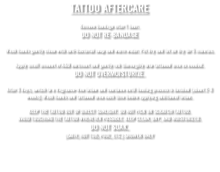 TATTOO AFTERCARE Remove bandage after 1 hour. DO NOT RE-BANDAGE Wash hands gently clean with anti-bacterial soap and warm water. Pat dry and let air dry for 5 minutes. Apply small amount of A&D ointment and gently rub thoroughly into tattooed area as needed. DO NOT OVERMOISTURIZE. After 3 days, switch to a fragrance-free lotion and continue until healing process is finished (about 2-3 weeks). Wash hands and tattooed area each time before applying additional lotion. KEEP THE TATTOO OUT OF DIRECT SUNLIGHT. DO NOT PICK OR SCRATCH TATTOO. AVOID TOUCHING THE TATTOO WHENEVER POSSIBLE. KEEP CLEAN, DRY, AND MOISTURIZED. DO NOT SOAK. (BATH, HOT TUB, POOL, ETC.) SHOWER ONLY