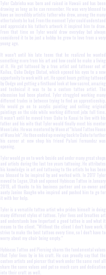 Tyler Cabrinha was born and raised in Hawaii and has been drawing as long as he can remember. He was very blessed to have an incredibly artistic father who drew, among the many other talents he had. From the moment Tyler could understand and appreciate his father's artwork it inspired him to draw. From that time on Tyler would draw everyday but always considered it to be just a hobby he grew to love from a very young age. It wasn’t until his late teens that he realized he wanted something more from his art and how could he make a living at it. He got tattooed by a true artist and tattooer out of Kailua, Oahu Dodge Distad, which opened his eyes to a new opportunity to work with art. He spent hours getting tattooed by Dodge and getting a firsthand look at how sacred, amazing and technical it was to be a custom tattoo artist. The obsession had been planted. Tyler struggled working many different trades in between trying to find an apprenticeship. He would go on to acrylic painting and selling original paintings on the side while working different jobs full time. It wasn’t until he moved from Oahu to Kauai to live with his father and his wife that Tyler would finally meet his mentor Moon Lake. He was mentored by Moon at “Island Tattoo House of Mana Ink”. He then ended up moving back to Oahu to further his career at new shop his friend Palani Fernandez was opening. Tyler would go on to work beside and under many great shops and artists during the last ten years tattooing. He attributes his knowledge in art and tattooing to the artists he has been so blessed to be inspired by and worked with. In 2017 Tyler moved to Logan, Utah and opened Hybiscus Tattoo in January 2019, all thanks to his business partner and co-owner and aunty Janine Baughn who inspired and pushed him to go for it with her help. Tyler is a versatile tattoo artist who prides himself in doing many different styles of tattoos. Tyler lives and breathes art and understands how Important a good tattoo is and what it means to the client. “Without the client I don’t have work. I strive to make the best tattoos every time, so I don’t have to worry about my chair being empty.” Hybiscus Tattoo and Piercing shares the fundamental values that Tyler lives by in his craft. He can proudly say that the custom artists and piercer that work under the same roof all share the same values and put so much care and dedication into their craft as well.