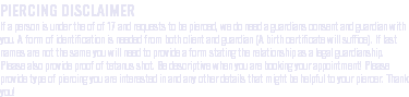 PIERCING DISCLAIMER If a person is under the of of 17 and requests to be pierced, we do need a guardians consent and guardian with you. A form of identification is needed from both client and guardian (A birth certificate will suffice). If last names are not the same you will need to provide a form stating the relationship as a legal guardianship. Please also provide proof of tetanus shot. Be descriptive when you are booking your appointment! Please provide type of piercing you are interested in and any other details that might be helpful to your piercer. Thank you!