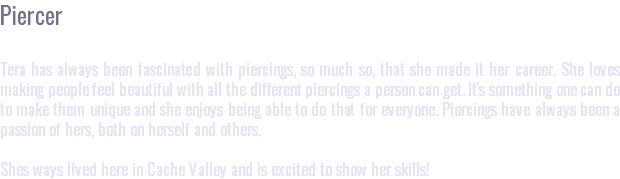 Piercer Tera has always been fascinated with piercings, so much so, that she made it her career. She loves making people feel beautiful with all the different piercings a person can get. It's something one can do to make them unique and she enjoys being able to do that for everyone. Piercings have always been a passion of hers, both on herself and others. Shes ways lived here in Cache Valley and is excited to show her skills!